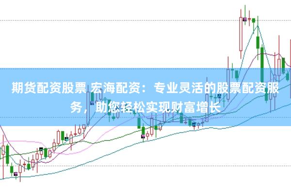 期货配资股票 宏海配资：专业灵活的股票配资服务，助您轻松实现财富增长