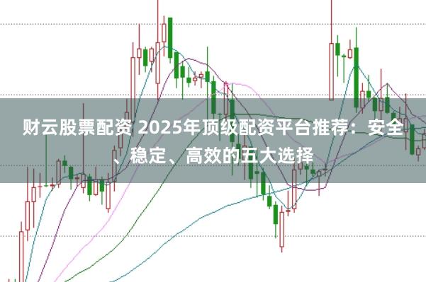 财云股票配资 2025年顶级配资平台推荐：安全、稳定、高效的五大选择
