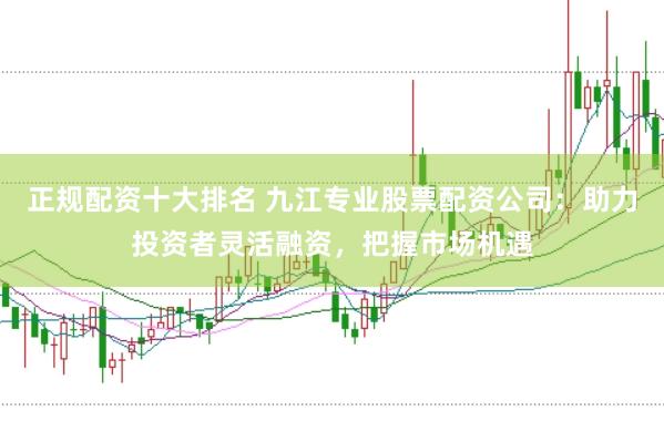 正规配资十大排名 九江专业股票配资公司：助力投资者灵活融资，把握市场机遇