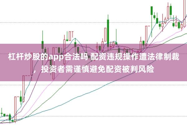 杠杆炒股的app合法吗 配资违规操作遭法律制裁，投资者需谨慎避免配资被判风险
