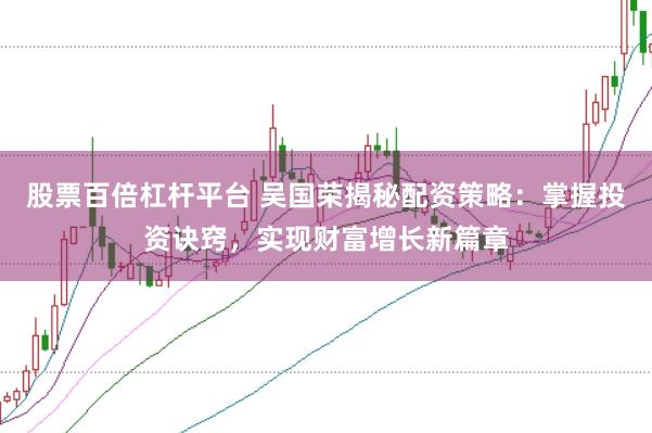 股票百倍杠杆平台 吴国荣揭秘配资策略：掌握投资诀窍，实现财富增长新篇章
