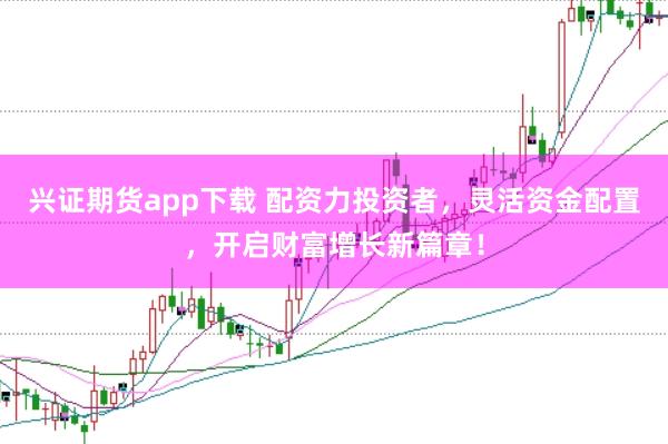 兴证期货app下载 配资力投资者，灵活资金配置，开启财富增长新篇章！