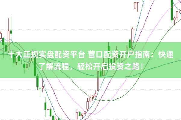 十大正规实盘配资平台 营口配资开户指南：快速了解流程，轻松开启投资之路！