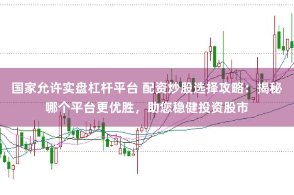 国家允许实盘杠杆平台 配资炒股选择攻略：揭秘哪个平台更优胜，助您稳健投资股市