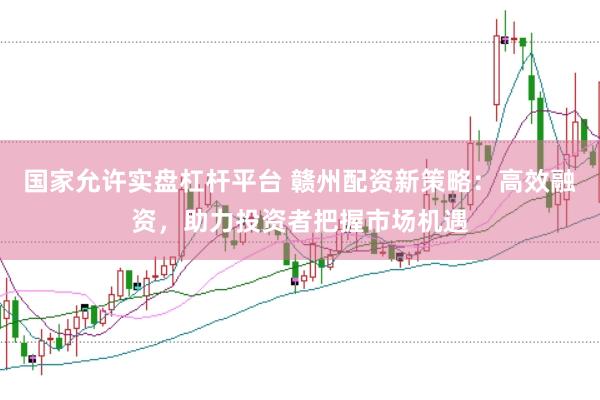 国家允许实盘杠杆平台 赣州配资新策略：高效融资，助力投资者把握市场机遇