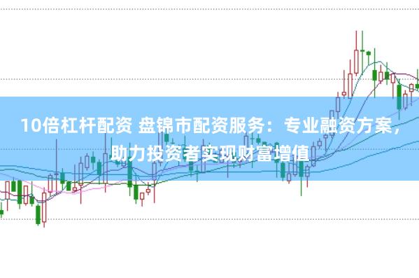 10倍杠杆配资 盘锦市配资服务：专业融资方案，助力投资者实现财富增值