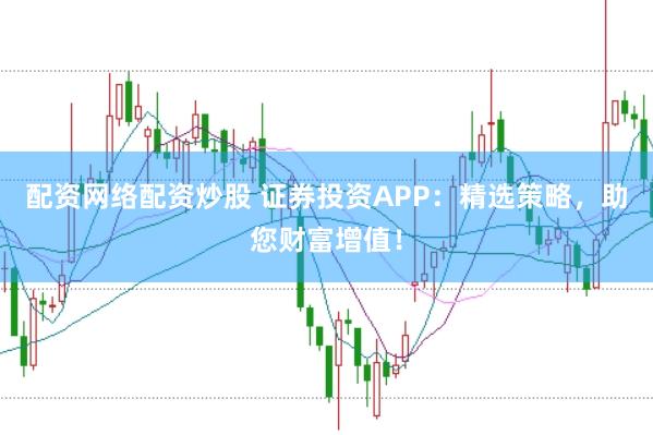 配资网络配资炒股 证券投资APP：精选策略，助您财富增值！