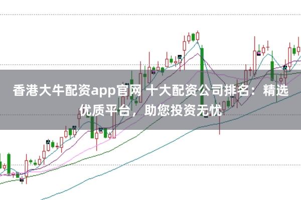 香港大牛配资app官网 十大配资公司排名：精选优质平台，助您投资无忧