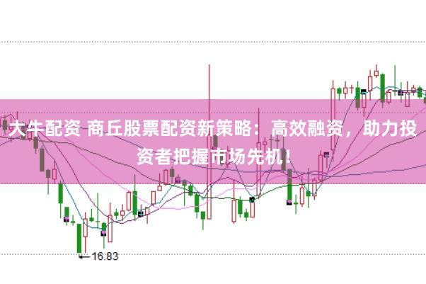 大牛配资 商丘股票配资新策略：高效融资，助力投资者把握市场先机！