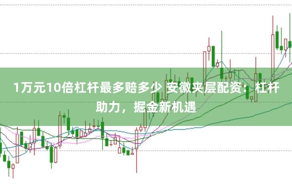 1万元10倍杠杆最多赔多少 安徽夹层配资：杠杆助力，掘金新机遇
