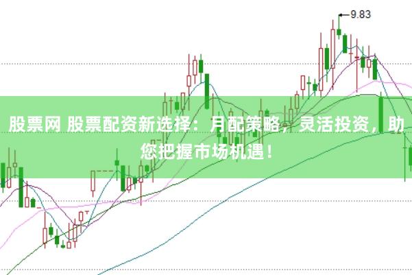 股票网 股票配资新选择：月配策略，灵活投资，助您把握市场机遇！