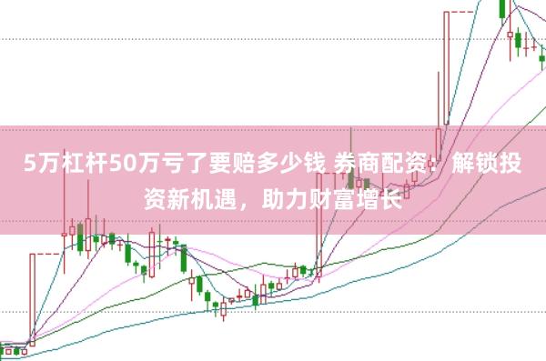 5万杠杆50万亏了要赔多少钱 券商配资：解锁投资新机遇，助力财富增长