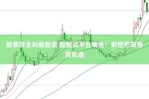 股票群主叫做配资 股配资平台精选：助您把握投资机遇