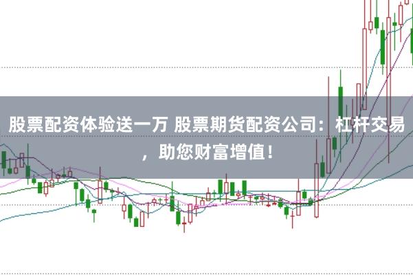 股票配资体验送一万 股票期货配资公司：杠杆交易，助您财富增值！