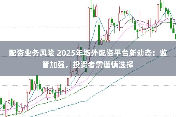 配资业务风险 2025年场外配资平台新动态：监管加强，投资者需谨慎选择