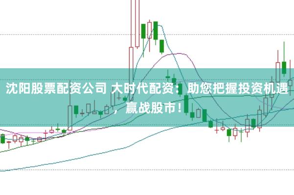 沈阳股票配资公司 大时代配资：助您把握投资机遇，赢战股市！