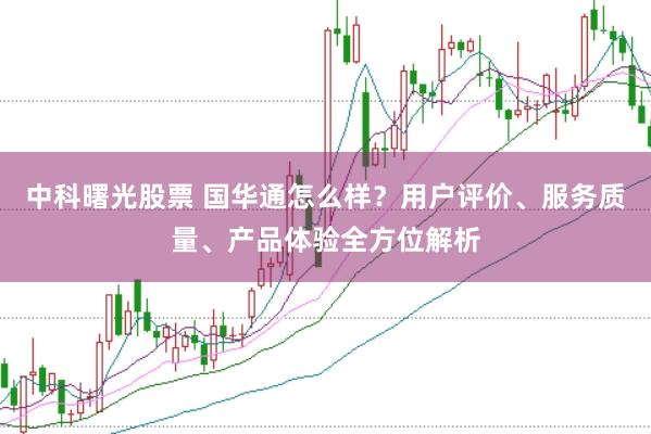 中科曙光股票 国华通怎么样？用户评价、服务质量、产品体验全方位解析