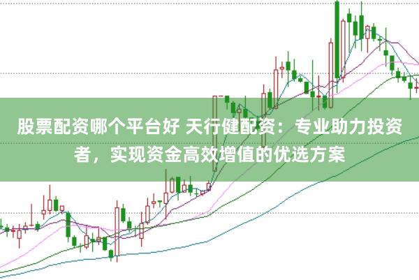 股票配资哪个平台好 天行健配资：专业助力投资者，实现资金高效增值的优选方案
