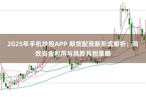2025年手机炒股APP 期货配资新形式解析：高效资金利用与风险共担策略