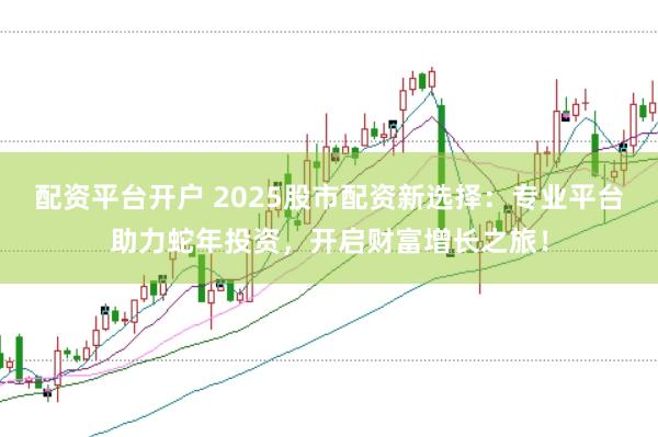 配资平台开户 2025股市配资新选择：专业平台助力蛇年投资，开启财富增长之旅！