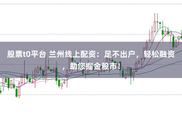 股票t0平台 兰州线上配资：足不出户，轻松融资，助您掘金股市！