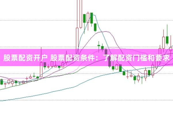 股票配资开户 股票配资条件：了解配资门槛和要求