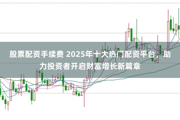 股票配资手续费 2025年十大热门配资平台,助力投资者开启财富增长新篇章