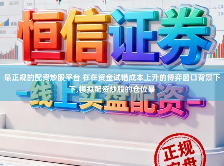 最正规的配资炒股平台 在在资金试错成本上升的博弈窗口背景下下,模拟配资炒股的仓位暴