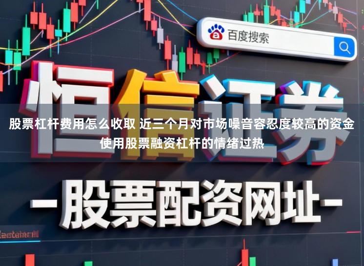 股票杠杆费用怎么收取 近三个月对市场噪音容忍度较高的资金使用股票融资杠杆的情绪过热