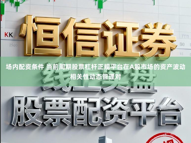 场内配资条件 当前周期股票杠杆正规平台在A股市场的资产波动相关性动态管理对