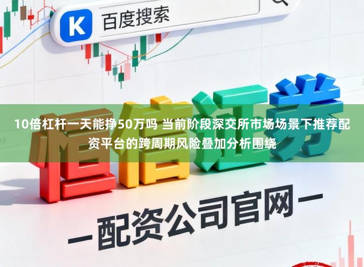 10倍杠杆一天能挣50万吗 当前阶段深交所市场场景下推荐配资平台的跨周期风险叠加分析围绕