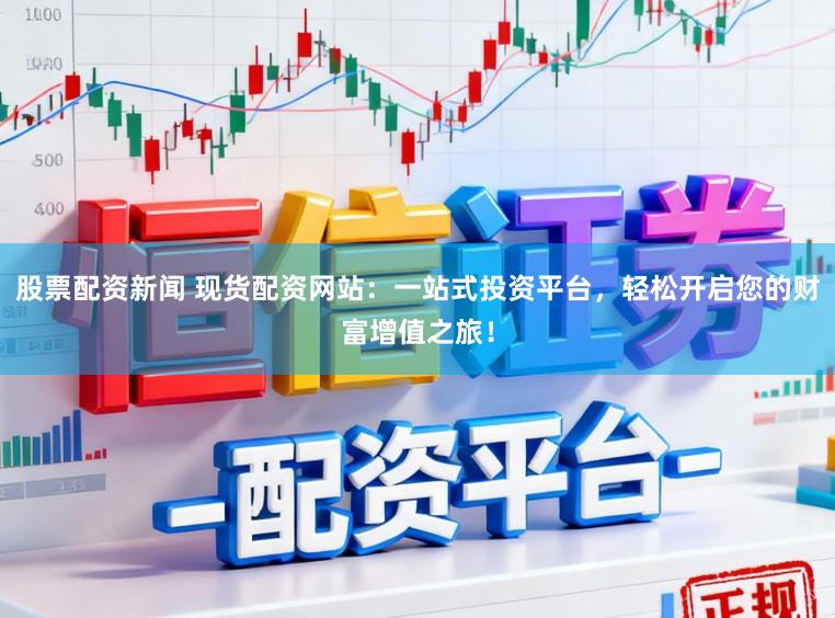 股票配资新闻 现货配资网站：一站式投资平台，轻松开启您的财富增值之旅！