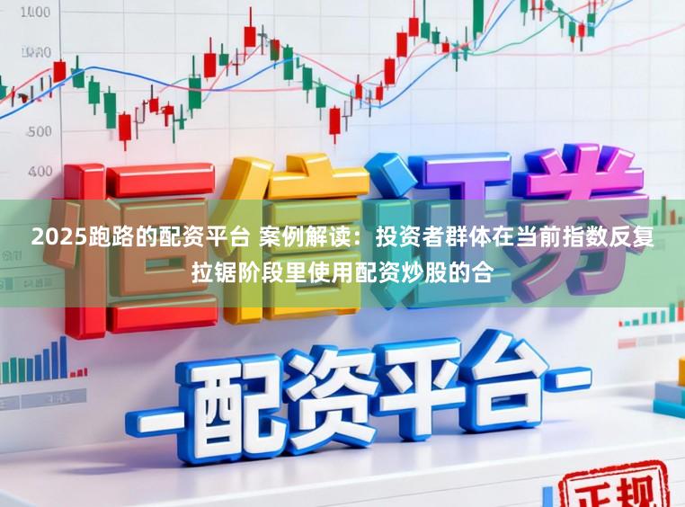 2025跑路的配资平台 案例解读：投资者群体在当前指数反复拉锯阶段里使用配资炒股的合