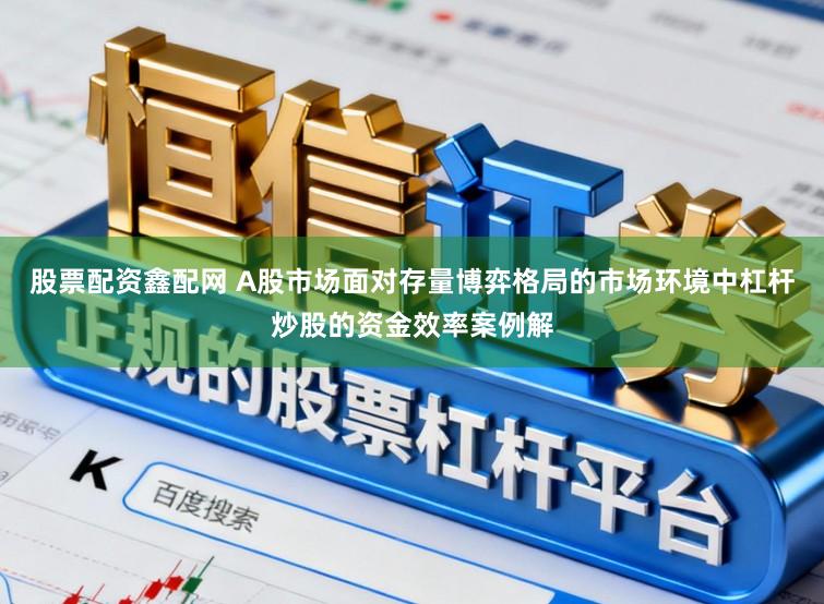 股票配资鑫配网 A股市场面对存量博弈格局的市场环境中杠杆炒股的资金效率案例解