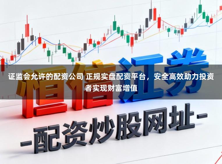 证监会允许的配资公司 正规实盘配资平台，安全高效助力投资者实现财富增值