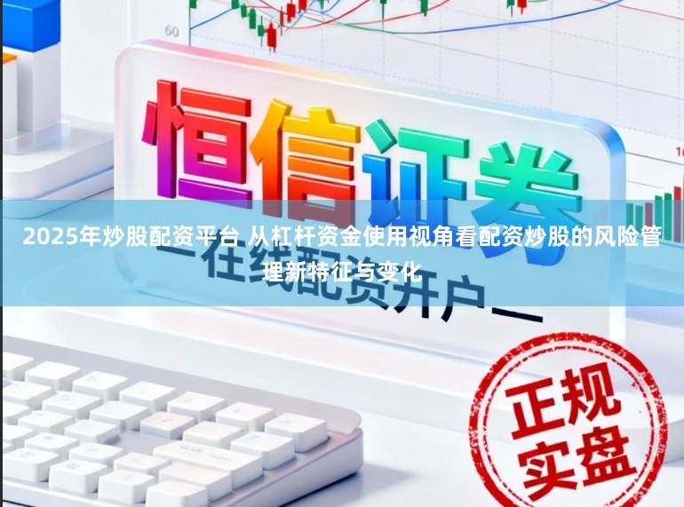 2025年炒股配资平台 从杠杆资金使用视角看配资炒股的风险管理新特征与变化