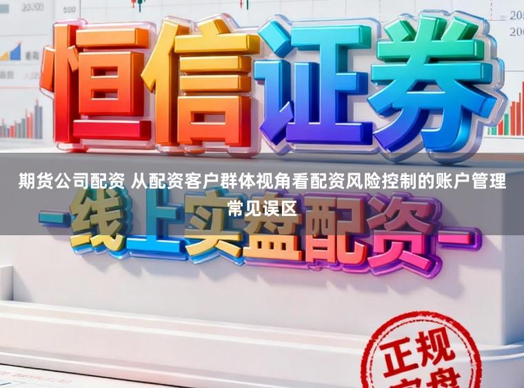 期货公司配资 从配资客户群体视角看配资风险控制的账户管理常见误区