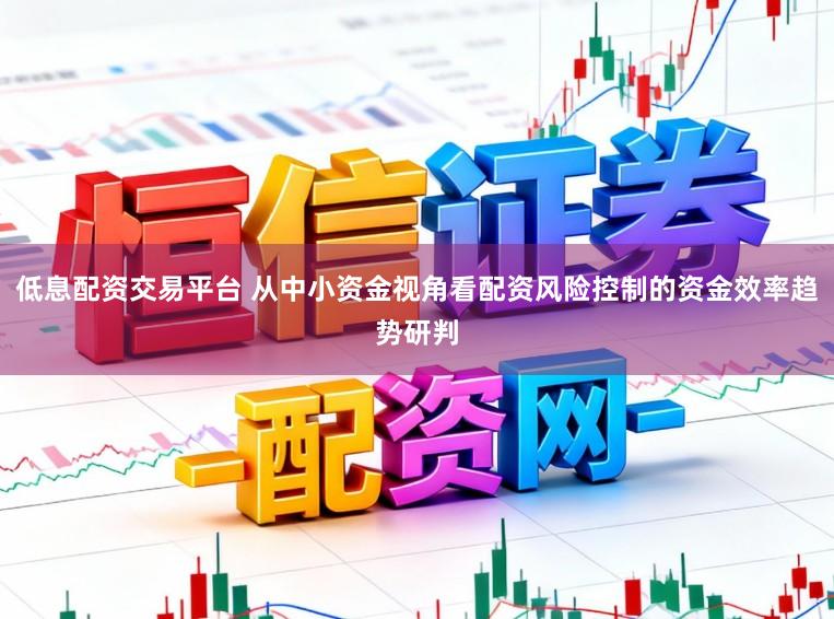低息配资交易平台 从中小资金视角看配资风险控制的资金效率趋势研判