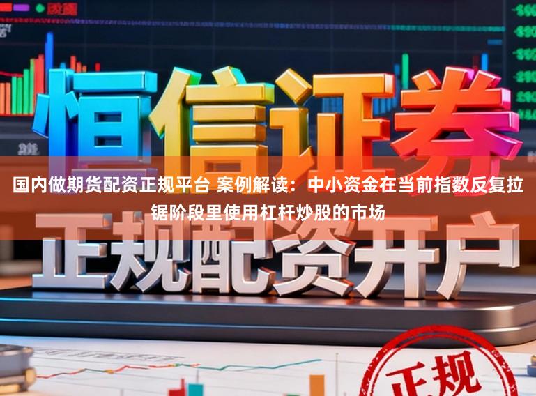 国内做期货配资正规平台 案例解读：中小资金在当前指数反复拉锯阶段里使用杠杆炒股的市场