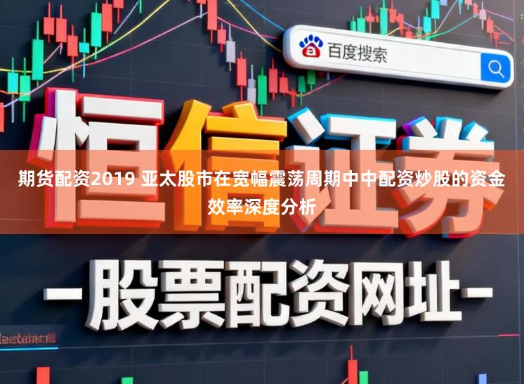 期货配资2019 亚太股市在宽幅震荡周期中中配资炒股的资金效率深度分析