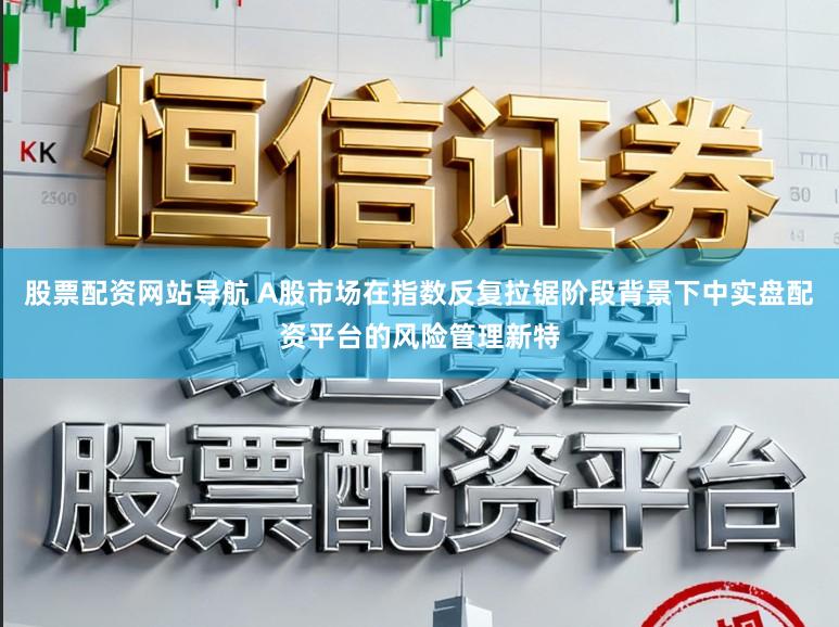 股票配资网站导航 A股市场在指数反复拉锯阶段背景下中实盘配资平台的风险管理新特