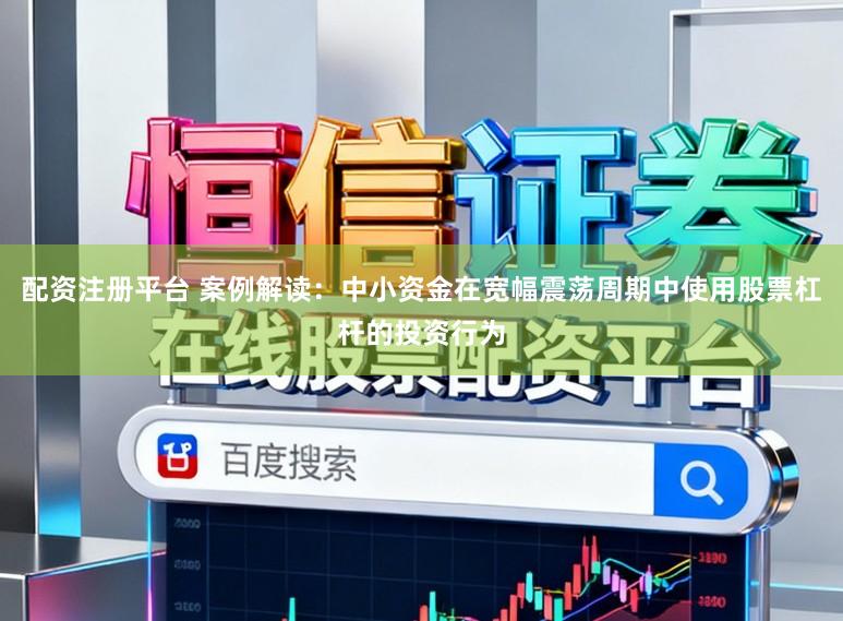 配资注册平台 案例解读：中小资金在宽幅震荡周期中使用股票杠杆的投资行为